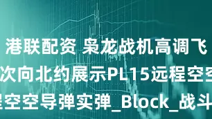 港联配资 枭龙战机高调飞抵英国，首次向北约展示PL15远程空空导弹实弹_Block_战斗机_雷电