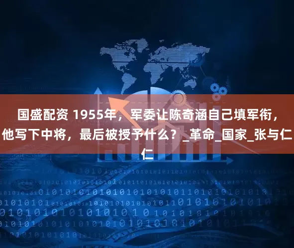 国盛配资 1955年，军委让陈奇涵自己填军衔，他写下中将，最后被授予什么？_革命_国家_张与仁