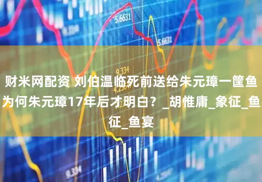 财米网配资 刘伯温临死前送给朱元璋一筐鱼，为何朱元璋17年后才明白？_胡惟庸_象征_鱼宴