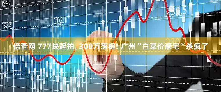 倍查网 777块起拍, 300万落槌! 广州“白菜价豪宅”杀疯了
