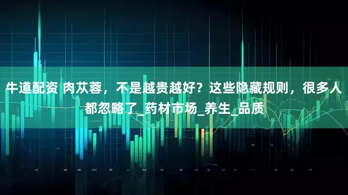 牛道配资 肉苁蓉，不是越贵越好？这些隐藏规则，很多人都忽略了_药材市场_养生_品质