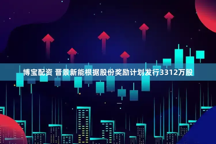 博宝配资 晋景新能根据股份奖励计划发行3312万股