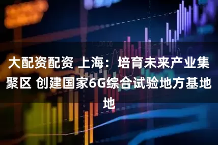 大配资配资 上海：培育未来产业集聚区 创建国家6G综合试验地方基地