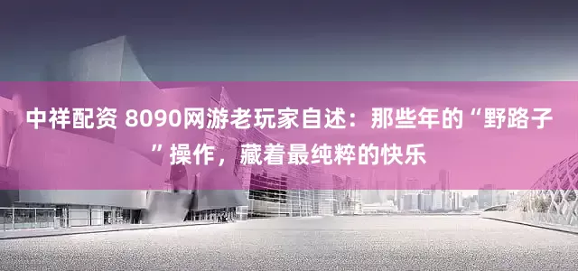 中祥配资 8090网游老玩家自述：那些年的“野路子”操作，藏着最纯粹的快乐