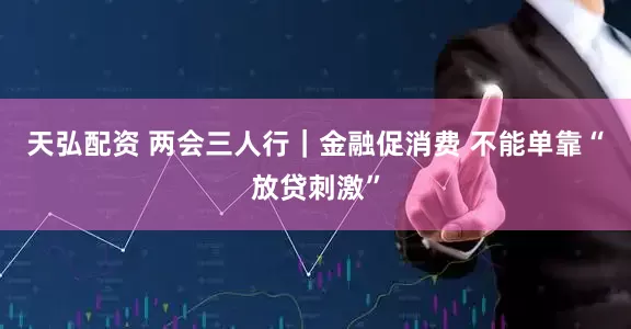 天弘配资 两会三人行｜金融促消费 不能单靠“放贷刺激”