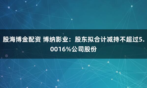股海博金配资 博纳影业：股东拟合计减持不超过5.0016%公司股份