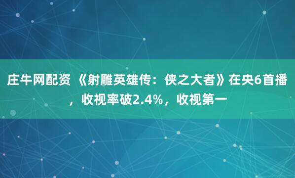 庄牛网配资 《射雕英雄传：侠之大者》在央6首播，收视率破2.4%，收视第一