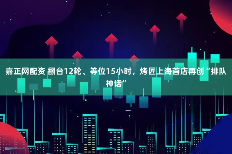 嘉正网配资 翻台12轮、等位15小时，烤匠上海首店再创“排队神话”