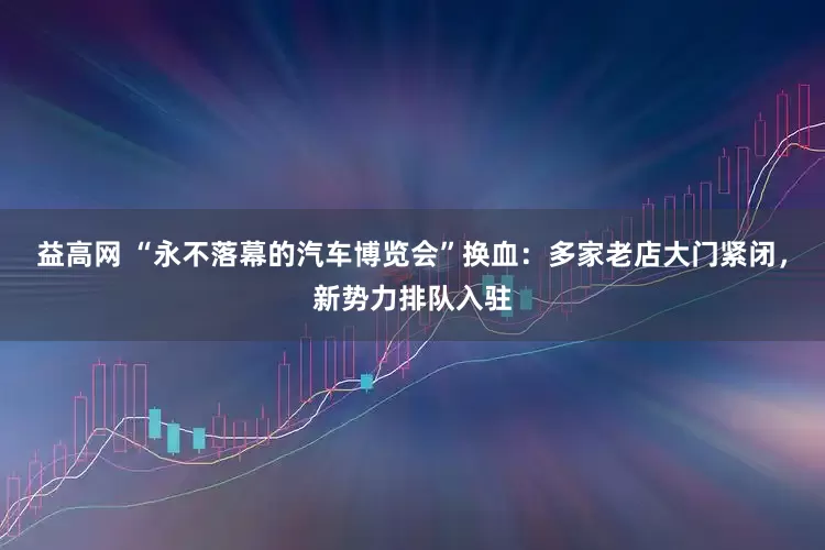 益高网 “永不落幕的汽车博览会”换血：多家老店大门紧闭，新势力排队入驻